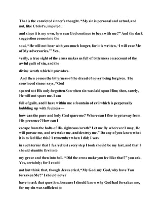 That is the convictedsinner’s thought. “My sin is personaland actual, and
not, like Christ’s, imputed;
and since it is my own, how can God continue to bear with me?” And the dark
suggestioncomesinto the
soul, “He will not bear with you much longer, for it is written, ‘I will ease Me
of My adversaries.’”Yes,
verily, a true sight of the cross makes us full of bitterness on accountof the
awful guilt of sin, and the
divine wrath which it provokes.
And then comes the bitterness of the dread of never being forgiven. The
convinced sinner says, “God
spared not His only-begottenSon when sin was laid upon Him; then, surely,
He will not spare me. I am
full of guilt, and I have within me a fountain of evil which is perpetually
bubbling up with foulness—
how can the pure and holy God spare me? Where can I flee to getaway from
His presence?How can I
escape from the bolts of His righteous wrath? Let me fly whereverI may, He
will pursue me, and overtake me, and destroy me.” Do any of you know what
it is to feel like this? I remember when I did; I was
in such terror that I feared lest every step I took should be my last, and that I
should stumble first into
my grave and then into hell. “Did the cross make you feel like that?” you ask.
Yes, certainly; for I could
not but think that, though Jesus cried, “My God, my God, why have You
forsakenMe?” Ishould never
have to ask that question, because Ishould know why God had forsaken me,
for my sin was sufficient to
 