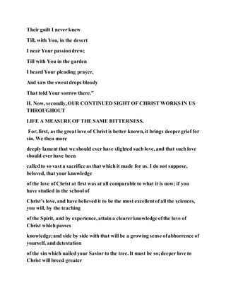 Their guilt I never knew
Till, with You, in the desert
I near Your passiondrew;
Till with You in the garden
I heard Your pleading prayer,
And saw the sweatdrops bloody
That told Your sorrow there.”
II. Now, secondly, OUR CONTINUED SIGHT OF CHRIST WORKS IN US
THROUGHOUT
LIFE A MEASURE OF THE SAME BITTERNESS.
For, first, as the great love of Christ is better known, it brings deepergrief for
sin. We then more
deeply lament that we should ever have slighted such love, and that such love
should everhave been
calledto so vast a sacrifice as that which it made for us. I do not suppose,
beloved, that your knowledge
of the love of Christ at first was at all comparable to what it is now; if you
have studied in the schoolof
Christ’s love, and have believed it to be the most excellentof all the sciences,
you will, by the teaching
of the Spirit, and by experience, attain a clearerknowledgeofthe love of
Christ which passes
knowledge;and side by side with that will be a growing sense ofabhorrence of
yourself, and detestation
of the sin which nailed your Savior to the tree. It must be so;deeper love to
Christ will breed greater
 