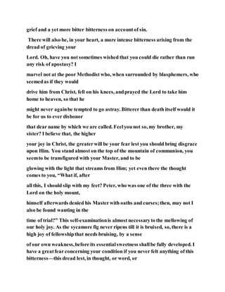 grief and a yet more bitter bitterness on accountof sin.
There will also be, in your heart, a more intense bitterness arising from the
dread of grieving your
Lord. Oh, have you not sometimes wished that you could die rather than run
any risk of apostasy? I
marvel not at the poor Methodist who, when surrounded by blasphemers, who
seemedas if they would
drive him from Christ, fell on his knees, andprayed the Lord to take him
home to heaven, so that he
might never againbe tempted to go astray. Bitterer than death itself would it
be for us to ever dishonor
that dear name by which we are called. Feelyou not so, my brother, my
sister? I believe that, the higher
your joy in Christ, the greaterwill be your fear lest you should bring disgrace
upon Him. You stand almost on the top of the mountain of communion, you
seemto be transfigured with your Master, and to be
glowing with the light that streams from Him; yet even there the thought
comes to you, “What if, after
all this, I should slip with my feet? Peter, who was one of the three with the
Lord on the holy mount,
himself afterwards denied his Masterwith oaths and curses;then, may not I
also be found wanting in the
time of trial?” This self-examinationis almost necessaryto the mellowing of
our holy joy. As the sycamore fig never ripens till it is bruised, so, there is a
high joy of fellowshipthat needs bruising, by a sense
of our own weakness,before its essentialsweetness shallbe fully developed. I
have a greatfear concerning your condition if you never felt anything of this
bitterness—this dread lest, in thought, or word, or
 