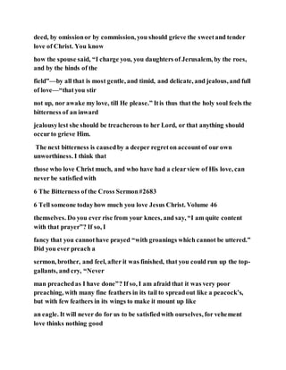 deed, by omissionor by commission, you should grieve the sweetand tender
love of Christ. You know
how the spouse said, “I charge you, you daughters of Jerusalem, by the roes,
and by the hinds of the
field”—by all that is most gentle, and timid, and delicate, and jealous, and full
of love—“thatyou stir
not up, nor awake my love, till He please.” Itis thus that the holy soul feels the
bitterness of an inward
jealousylest she should be treacherous to her Lord, or that anything should
occurto grieve Him.
The next bitterness is causedby a deeper regreton accountof our own
unworthiness. I think that
those who love Christ much, and who have had a clearview of His love, can
never be satisfiedwith
6 The Bitterness of the Cross Sermon#2683
6 Tell someone todayhow much you love Jesus Christ. Volume 46
themselves. Do you ever rise from your knees, and say, “I am quite content
with that prayer”? If so, I
fancy that you cannothave prayed “with groanings which cannot be uttered.”
Did you ever preach a
sermon, brother, and feel, after it was finished, that you could run up the top-
gallants, and cry, “Never
man preachedas I have done”? If so, I am afraid that it was very poor
preaching, with many fine feathers in its tail to spreadout like a peacock’s,
but with few feathers in its wings to make it mount up like
an eagle. It will never do for us to be satisfiedwith ourselves, for vehement
love thinks nothing good
 