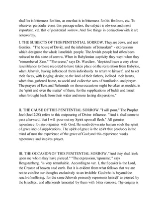 shall be in bitterness for him, as one that is in bitterness for his firstborn, etc. To
whatever particular event this passage refers, the subject is obvious and most
important, viz. that of penitential sorrow. And five things in connection with it are
noteworthy.
I. THE SUBJECTS OF THIS PENITENTIAL SORROW. Theyare Jews, and not
Gentiles. "The house of David, and the inhabitants of Jerusalem" - expressions
which designate the whole Israelitish people. The Jewish people had often been
reduced to this state of sorrow. When in Babylonian captivity they wept when they
"remembered Zion." "The scene," says Dr. Wardlaw, "depicted bears a very close
resemblance to those recorded to have taken place on the restoration from Babylon,
when Jehovah, having influenced them individually to return to himself, and to set
their faces, with longing desire, to the land of their fathers, inclined their hearts,
when thus gathered home, to social and collective acts of humiliation and prayer.
The prayers of Ezra and Nehemiah on those occasions might be taken as models, in
the 'spirit and even the matter' of them, for the supplications of Judah and Israel
when brought back from their wider and more lasting dispersions."
II. THE CAUSE OF THIS PENITENTIAL SORROW. "Iwill pour." The Prophet
Joel (Joel 2:28) refers to this outpouring of Divine influence. "And it shall come to
pass afterward, that I will pour out my Spirit upon all flesh." All genuine
repentance for sin originates with God. He sends down into human souls the spirit
of grace and of supplications. The spirit of grace is the spirit that produces in the
mind of man the experience of the grace of God;and this experience works
repentance and inspires prayer.
III. THE OCCASIONOF THIS PENITENTIAL SORROW,"And they shall look
upon me whom they have pierced." "The expression, 'uponme,'" says
Hengstenberg, "is very remarkable. According to ver. 1, the Speaker is the Lord,
the Creator of heaven stud earth. But it is evident from what follows that we are
not to confine our thoughts exclusively to an invisible God who is beyond the
reach of suffering, for the same Jehovah presently represents himself as pierced by
the Israelites, and afterwards lamented by them with bitter remorse. The enigma is
 