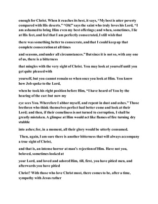 enough for Christ. When it reaches its best, it says, “Mybest is utter poverty
compared with His deserts.” “Oh!” says the saint who truly loves his Lord, “I
am ashamedto bring Him even my best offerings;and when, sometimes, I lie
at His feet, and feel that I am perfectly consecrated, I still wish that
there was something better to consecrate, andthat I could keepup that
complete consecrationat all times
and seasons, andunder all circumstances.”Butsince it is not so, with any one
of us, there is a bitterness
that mingles with the very sight of Christ. You may look at yourself until you
get quite pleasedwith
yourself, but you cannot remain so when once you look at Him. You know
how Job spoke to the Lord,
when he took his right position before Him, “I have heard of You by the
hearing of the ear:but now my
eye sees You. Wherefore I abhor myself, and repent in dust and ashes.” Those
brethren who think themselves perfect had better come and look at their
Lord; and then, if their comeliness is not turned to corruption, I shall be
greatly mistaken. A glimpse at Him would act like flames of fire turning dry
stubble
into ashes;for, in a moment, all their glory would be utterly consumed.
Then, again, I am sure there is another bitterness that will always accompany
a true sight of Christ,
and that is, an intense horror at man’s rejectionof Him. Have not you,
beloved, sometimes lookedat
your Lord, and loved and adoredHim, till, first, you have pitied men, and
afterwards you have pitied
Christ? With those who love Christ most, there comes to be, after a time,
sympathy with Jesus rather
 
