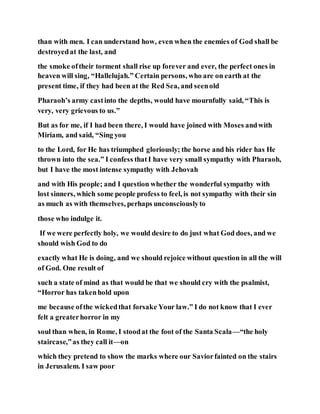 than with men. I can understand how, even when the enemies of God shall be
destroyedat the last, and
the smoke oftheir torment shall rise up forever and ever, the perfect ones in
heaven will sing, “Hallelujah.” Certain persons, who are on earth at the
present time, if they had been at the Red Sea, and seenold
Pharaoh’s army castinto the depths, would have mournfully said, “This is
very, very grievous to us.”
But as for me, if I had been there, I would have joined with Moses andwith
Miriam, and said, “Sing you
to the Lord, for He has triumphed gloriously; the horse and his rider has He
thrown into the sea.” I confess thatI have very small sympathy with Pharaoh,
but I have the most intense sympathy with Jehovah
and with His people; and I question whether the wonderful sympathy with
lost sinners, which some people profess to feel, is not sympathy with their sin
as much as with themselves, perhaps unconsciouslyto
those who indulge it.
If we were perfectly holy, we would desire to do just what God does, and we
should wish God to do
exactly what He is doing, and we should rejoice without question in all the will
of God. One result of
such a state of mind as that would be that we should cry with the psalmist,
“Horror has takenhold upon
me because ofthe wickedthat forsake Your law.” I do not know that I ever
felt a greaterhorror in my
soul than when, in Rome, I stoodat the foot of the Santa Scala—“the holy
staircase,”as they call it—on
which they pretend to show the marks where our Saviorfainted on the stairs
in Jerusalem. I saw poor
 