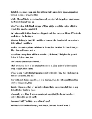 deluded creatures go up and down those stairs upon their knees, repeating
certain forms of prayer all the
while. Ah, me! It did seemhorrible; and, worst of all, the priests have turned
the Christ Himself into an
idol. There is a little black picture of Him, at the top of the stairs, which is
reputed to have been painted
by Luke, and it is kissedand worshipped, and thus even our blessedMasteris
made to act the lackeyto
idolatry. I thought that, if I could have borrowed a thunderbolt or two for a
little while, I could have
made a cleansweephere and there in Rome;but the time for that is not yet.
That time will come, and a
very cleansweepthere will be when the cry is heard, “Babylon the greatis
fallen, is fallen...And her
smoke rose up forever and ever.”
But, brethren, there is an intense bitterness in your heart when you come
truly to see Christ on the
cross, as you realize that all people do not believe in Him, that His kingdom
has not yet come, and that
His will is not done on earth as it is in heaven. Men do still rejectHim; they
scoffat His gospel, they
despise His cause, they set up idol gods and false saviors;and all this is as a
dish of bitter herbs to those
who really love Him. It seems passing strange that He should ever have
entered into this awful battle
Sermon #2683 The Bitterness ofthe Cross 7
Volume 46 Tell someone todayhow much you love Jesus Christ. 7
 