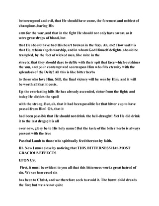 betweengoodand evil, that He should have come, the foremostand noblestof
champions, baring His
arm for the war, and that in the fight He should not only have sweat, as it
were greatdrops of blood, but
that He should have had His heart brokenin the fray. Ah, me! How sadit is
that He, whom angels worship, and in whom God Himself delights, should be
trampled, by the feet of wickedmen, like mire in the
streets;that they should dare to defile with their spit that face which outshines
the sun, and pour contempt and scornupon Him who fills eternity with the
splendors of the Deity! All this is like bitter herbs
to those who love Him. Still, the final victory will be wonby Him, and it will
be worth all that it costs.
Up the everlasting hills He has already ascended, victorfrom the fight; and
today He divides the spoil
with the strong. But, oh, that it had been possible for that bitter cup to have
passedfrom Him! Oh, that it
had been possible that He should not drink the hell-draught! Yet He did drink
it to the last dregs;it is all
over now, glory be to His holy name! But the taste of the bitter herbs is always
present with the true
PaschalLamb to those who spiritually feed thereon by faith.
III. Now I must close by noticing that THIS BITTERNESSHAS MOST
GRACIOUS EFFECTS
UPON US.
First, it must be evident to you all that this bitterness works greathatred of
sin. We see how cruel sin
has been to Christ, and we therefore seek to avoid it. The burnt child dreads
the fire; but we are not quite
 