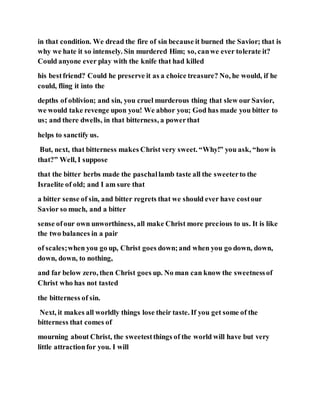in that condition. We dread the fire of sin because it burned the Savior; that is
why we hate it so intensely. Sin murdered Him; so, canwe ever tolerate it?
Could anyone ever play with the knife that had killed
his bestfriend? Could he preserve it as a choice treasure? No, he would, if he
could, fling it into the
depths of oblivion; and sin, you cruel murderous thing that slew our Savior,
we would take revenge upon you! We abhor you; God has made you bitter to
us; and there dwells, in that bitterness, a powerthat
helps to sanctify us.
But, next, that bitterness makes Christ very sweet. “Why!” you ask, “how is
that?” Well, I suppose
that the bitter herbs made the paschallamb taste all the sweeterto the
Israelite of old; and I am sure that
a bitter sense of sin, and bitter regrets that we should ever have costour
Savior so much, and a bitter
sense ofour own unworthiness, all make Christ more precious to us. It is like
the two balances in a pair
of scales;when you go up, Christ goes down;and when you go down, down,
down, down, to nothing,
and far below zero, then Christ goes up. No man can know the sweetnessof
Christ who has not tasted
the bitterness of sin.
Next, it makes all worldly things lose their taste. If you get some of the
bitterness that comes of
mourning about Christ, the sweetestthings of the world will have but very
little attractionfor you. I will
 