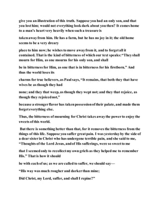 give you an illustration of this truth. Suppose you had an only son, and that
you losthim; would not everything look dark about you then? It comes home
to a man’s heart very heavily when such a treasure is
takenawayfrom him. He has a farm, but he has no joy in it; the old home
seems to be a very dreary
place to him now; he wishes to move awayfrom it, and to forgetall it
contained. That is the kind of bitterness of which our text speaks:“Theyshall
mourn for Him, as one mourns for his only son, and shall
be in bitterness for Him, as one that is in bitterness for his firstborn.” And
thus the world loses its
charms for true believers, as Paul says, “It remains, that both they that have
wives be as though they had
none; and they that weep, as though they wept not; and they that rejoice, as
though they rejoicednot,”
because a strongerflavor has takenpossessionoftheir palate, and made them
forgeteverything else.
Thus, the bitterness of mourning for Christ takes awaythe powerto enjoy the
sweets ofthis world.
But there is something better than that, for it removes the bitterness from the
things of this life. Suppose you suffer greatpain. I was yesterdayby the side of
a dear sisterin Christ who has undergone terrible pain, and she said to me,
“Thoughts of the Lord Jesus, andof His sufferings, were so sweetto me
that I seemedonly to recollectmy own griefs as they helped me to remember
His.” That is how it should
be with eachof us; as we are called to suffer, we should say—
“His way was much rougher and darkerthan mine;
Did Christ, my Lord, suffer, and shall I repine?”
 