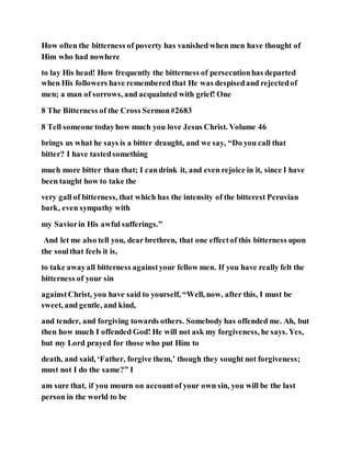 How often the bitterness of poverty has vanished when men have thought of
Him who had nowhere
to lay His head! How frequently the bitterness of persecutionhas departed
when His followers have remembered that He was despisedand rejectedof
men; a man of sorrows, and acquainted with grief! One
8 The Bitterness of the Cross Sermon#2683
8 Tell someone todayhow much you love Jesus Christ. Volume 46
brings us what he says is a bitter draught, and we say, “Do you call that
bitter? I have tastedsomething
much more bitter than that; I candrink it, and even rejoice in it, since I have
been taught how to take the
very gall of bitterness, that which has the intensity of the bitterest Peruvian
bark, even sympathy with
my Saviorin His awful sufferings.”
And let me also tell you, dear brethren, that one effectof this bitterness upon
the soulthat feels it is,
to take awayall bitterness againstyour fellow men. If you have really felt the
bitterness of your sin
againstChrist, you have said to yourself, “Well, now, after this, I must be
sweet, and gentle, and kind,
and tender, and forgiving towards others. Somebody has offended me. Ah, but
then how much I offended God! He will not ask my forgiveness, he says. Yes,
but my Lord prayed for those who put Him to
death, and said, ‘Father, forgive them,’ though they sought not forgiveness;
must not I do the same?” I
am sure that, if you mourn on accountof your own sin, you will be the last
person in the world to be
 