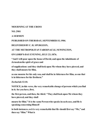 MOURNING AT THE CROSS
NO. 2901
A SERMON
PUBLISHED ON THURSDAY, SEPTEMBER 15, 1904.
DELIVERED BY C. H. SPURGEON,
AT THE METROPOLITAN TABERNACLE,NEWINGTON,
ON LORD’S-DAY EVENING, JULY 23, 1876.
“And I will pour upon the house of David, and upon the inhabitants of
Jerusalemthe spirit of grace and
of supplications: and they shall look upon Me whom they have pierced, and
they shall mourn for Him,
as one mourns for his only son, and shall be in bitterness for Him, as one that
is in bitterness for his firstborn.”
Zechariah 12:10.
NOTICE, in this verse, the very remarkable change of persons which you find
in it; for you have, first,
the first person, and then, the third: “They shall look upon Me whom they
have pierced, and they shall
mourn for Him.” It is the same Personwho speaks ineachcase, and He is
speaking concerning Himself
in both instances, so it is very remarkable that He should first say “Me,” and
then say “Him.” What is
 