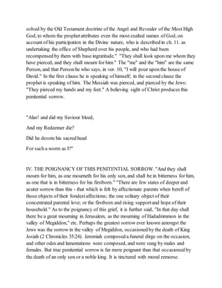 solved by the Old Testament doctrine of the Angel and Revealer of the Most High
God, to whom the prophetattributes even the most exalted names of God, on
account of his participation in the Divine nature, who is described in ch. 11. as
undertaking the office of Shepherd over his people, and who had been
recompensed by them with base ingratitude." "They shall look upon me whom they
have pierced, and they shall mourn for him." The "me" and the "him" are the same
Person, and that Person he who says, in ver. 10, "I will pour upon the house of
David." In the first clause he is speaking of himself; in the second clause the
prophet is speaking of him. The Messiah was pierced, and pierced by the Jews:
"They pierced my hands and my feet." A believing sight of Christ produces this
penitential sorrow.
"Alas! and did my Saviour bleed,
And my Redeemer die?
Did he devote his sacred head
For such a worm as I?"
IV. THE POIGNANCY OF THIS PENITENTIAL SORROW. "And they shall
mourn for him, as one mourneth for his only son, and shall be in bitterness for him,
as one that is in bitterness for his firstborn." "There are few states of deeper and
acuter sorrow than this - that which is felt by affectionate parents when bereft of
those objects of their fondestaffections; the one solitary object of their
concentrated parental love; or the firstborn and rising supportand hope of their
household." As to the poignancy of this grief, it is further said, "In that day shall
there be a great mourning in Jerusalem, as the mourning of Hadadrimmon in the
valley of Megiddon," etc. Perhaps the greatest sorrow ever known amongst the
Jews was the sorrow in the valley of Megiddon, occasioned by the death of King
Josiah (2 Chronicles 35:24). Jeremiah composed a funeral dirge on the occasion,
and other odes and lamentations were composed, and were sung by males and
females. But true penitential sorrow is far more poignant than that occasioned by
the death of an only son or a noble king. It is tinctured with moral remorse.
 