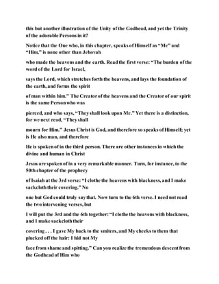 this but another illustration of the Unity of the Godhead, and yet the Trinity
of the adorable Persons in it?
Notice that the One who, in this chapter, speaks ofHimself as “Me” and
“Him,” is none other than Jehovah
who made the heavens and the earth. Readthe first verse: “The burden of the
word of the Lord for Israel,
says the Lord, which stretches forth the heavens, and lays the foundation of
the earth, and forms the spirit
of man within him.” The Creatorof the heavens and the Creatorof our spirit
is the same Personwho was
pierced, and who says, “Theyshall look upon Me.” Yet there is a distinction,
for we next read, “Theyshall
mourn for Him.” Jesus Christ is God, and therefore so speaks ofHimself; yet
is He also man, and therefore
He is spokenof in the third person. There are other instances in which the
divine and human in Christ
Jesus are spokenof in a very remarkable manner. Turn, for instance, to the
50th chapter of the prophecy
of Isaiah at the 3rd verse: “I clothe the heavens with blackness, and I make
sackcloththeir covering.” No
one but God could truly saythat. Now turn to the 6th verse. I need not read
the two intervening verses, but
I will put the 3rd and the 6th together:“I clothe the heavens with blackness,
and I make sackcloththeir
covering . . . I gave My back to the smiters, and My cheeks to them that
plucked off the hair: I hid not My
face from shame and spitting.” Can you realize the tremendous descentfrom
the Godheadof Him who
 
