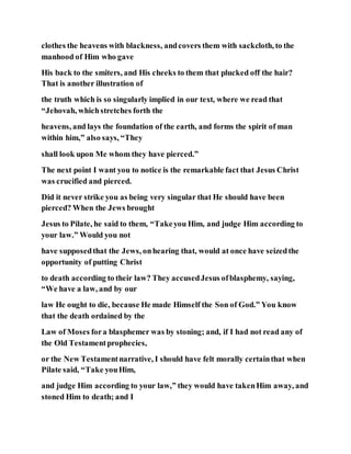 clothes the heavens with blackness, andcovers them with sackcloth, to the
manhood of Him who gave
His back to the smiters, and His cheeks to them that plucked off the hair?
That is another illustration of
the truth which is so singularly implied in our text, where we read that
“Jehovah, whichstretches forth the
heavens, and lays the foundation of the earth, and forms the spirit of man
within him,” also says, “They
shall look upon Me whom they have pierced.”
The next point I want you to notice is the remarkable fact that Jesus Christ
was crucified and pierced.
Did it never strike you as being very singular that He should have been
pierced? When the Jews brought
Jesus to Pilate, he said to them, “Takeyou Him, and judge Him according to
your law.” Would you not
have supposedthat the Jews, onhearing that, would at once have seizedthe
opportunity of putting Christ
to death according to their law? They accusedJesus ofblasphemy, saying,
“We have a law, and by our
law He ought to die, because He made Himself the Son of God.” You know
that the death ordained by the
Law of Moses fora blasphemer was by stoning; and, if I had not read any of
the Old Testamentprophecies,
or the New Testamentnarrative, I should have felt morally certainthat when
Pilate said, “Take youHim,
and judge Him according to your law,” they would have takenHim away, and
stoned Him to death; and I
 