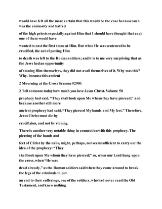 would have felt all the more certain that this would be the case becausesuch
was the animosity and hatred
of the high priests especiallyagainstHim that I should have thought that each
one of them would have
wanted to castthe first stone at Him. But when He was sentencedto be
crucified, the act of putting Him
to death was left to the Romansoldiers; and it is to me very surprising that as
the Jews hadan opportunity
of stoning Him themselves, they did not avail themselves of it. Why was this?
Why, because this ancient
2 Mourning at the Cross Sermon #2901
2 Tell someone todayhow much you love Jesus Christ. Volume 50
prophecy had said, “They shall look upon Me whom they have pierced;” and
because anotherstill more
ancient prophecy had said, “They pierced My hands and My feet.” Therefore,
Jesus Christ must die by
crucifixion, and not by stoning.
There is anothervery notable thing in connectionwith this prophecy. The
piercing of the hands and
feet of Christ by the nails, might, perhaps, not seemsufficient to carry out the
idea of the prophecy: “They
shall look upon Me whom they have pierced;” so, when our Lord hung upon
the cross, when“He was
dead already,” as the Roman soldiers saidwhen they came around to break
the legs of the criminals to put
an end to their sufferings, one of the soldiers, who had never read the Old
Testament, and knew nothing
 