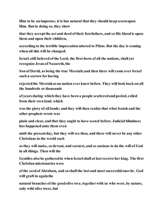 Him to be an impostor, it is but natural that they should heap scornupon
Him. But in doing so, they show
that they acceptthe actand deed of their forefathers, and so His blood is upon
them and upon their children,
according to the terrible imprecation uttered to Pilate. But the day is coming
when all this will be changed.
Israel, still beloved of the Lord, the first-born of all the nations, shall yet
recognize Jesus ofNazareth, the
Son of David, as being the true Messiah;and then there will come over Israel
such a sorrow for having
rejectedthe Messiahas no nation ever knew before. They will look back on all
the hundreds or thousands
of years during which they have been a people scatteredand peeled, exiled
from their own land, which
was the glory of all lands; and they will then realize that what Isaiah and the
other prophets wrote was
plain and clear, and that they ought to have seenit before. Judicial blindness
has happened unto them even
until the presentday, but they will see then, and there will never be any other
Christians in the world such
as they will make, so devout, and earnest, and so anxious to do the will of God
in all things. Then will the
Gentiles also be gatheredin when Israelshall at last receive her king. The first
Christian missionaries were
of the seedof Abraham, and so shall the lastand most successfulones be. God
will graft in againthe
natural branches of the goodolive tree, togetherwith us who were, by nature,
only wild olive trees, but
 