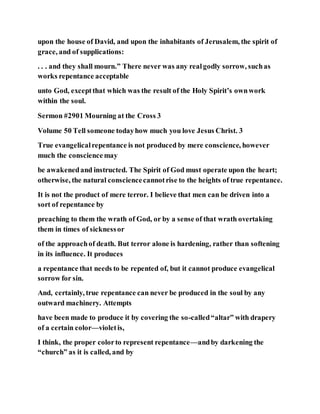 upon the house of David, and upon the inhabitants of Jerusalem, the spirit of
grace, and of supplications:
. . . and they shall mourn.” There never was any realgodly sorrow, suchas
works repentance acceptable
unto God, exceptthat which was the result of the Holy Spirit’s ownwork
within the soul.
Sermon #2901 Mourning at the Cross 3
Volume 50 Tell someone todayhow much you love Jesus Christ. 3
True evangelicalrepentance is not produced by mere conscience, however
much the conscience may
be awakenedand instructed. The Spirit of God must operate upon the heart;
otherwise, the natural consciencecannotrise to the heights of true repentance.
It is not the product of mere terror. I believe that men can be driven into a
sort of repentance by
preaching to them the wrath of God, or by a sense of that wrath overtaking
them in times of sicknessor
of the approachof death. But terror alone is hardening, rather than softening
in its influence. It produces
a repentance that needs to be repented of, but it cannot produce evangelical
sorrow for sin.
And, certainly, true repentance can never be produced in the soul by any
outward machinery. Attempts
have been made to produce it by covering the so-called“altar” with drapery
of a certain color—violetis,
I think, the proper colorto represent repentance—andby darkening the
“church” as it is called, and by
 