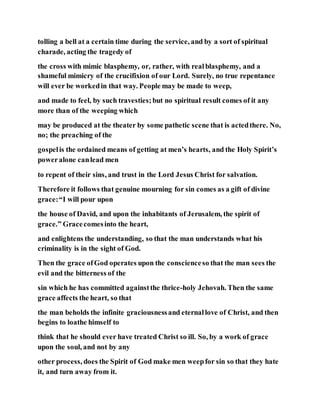 tolling a bell at a certain time during the service, and by a sort of spiritual
charade, acting the tragedy of
the cross with mimic blasphemy, or, rather, with realblasphemy, and a
shameful mimicry of the crucifixion of our Lord. Surely, no true repentance
will ever be workedin that way. People may be made to weep,
and made to feel, by such travesties;but no spiritual result comes of it any
more than of the weeping which
may be produced at the theater by some pathetic scene that is actedthere. No,
no; the preaching of the
gospelis the ordained means of getting at men’s hearts, and the Holy Spirit’s
poweralone canlead men
to repent of their sins, and trust in the Lord Jesus Christ for salvation.
Therefore it follows that genuine mourning for sin comes as a gift of divine
grace:“I will pour upon
the house of David, and upon the inhabitants of Jerusalem, the spirit of
grace.” Gracecomesinto the heart,
and enlightens the understanding, so that the man understands what his
criminality is in the sight of God.
Then the grace ofGod operates upon the conscienceso that the man sees the
evil and the bitterness of the
sin which he has committed againstthe thrice-holy Jehovah. Then the same
grace affects the heart, so that
the man beholds the infinite graciousnessand eternallove of Christ, and then
begins to loathe himself to
think that he should ever have treated Christ so ill. So, by a work of grace
upon the soul, and not by any
other process, does the Spirit of God make men weepfor sin so that they hate
it, and turn away from it.
 