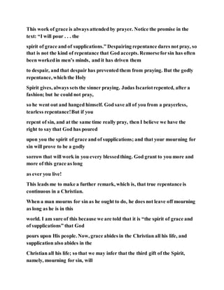 This work of grace is always attended by prayer. Notice the promise in the
text: “I will pour . . . the
spirit of grace and of supplications.” Despairing repentance dares not pray, so
that is not the kind of repentance that God accepts. Remorseforsin has often
been workedin men’s minds, and it has driven them
to despair, and that despair has prevented them from praying. But the godly
repentance, which the Holy
Spirit gives, always sets the sinner praying. Judas Iscariotrepented, after a
fashion; but he could not pray,
so he went out and hanged himself. God save all of you from a prayerless,
tearless repentance!But if you
repent of sin, and at the same time really pray, then I believe we have the
right to say that God has poured
upon you the spirit of grace and of supplications; and that your mourning for
sin will prove to be a godly
sorrow that will work in you every blessedthing. God grant to you more and
more of this grace as long
as ever you live!
This leads me to make a further remark, which is, that true repentance is
continuous in a Christian.
When a man mourns for sin as he ought to do, he does not leave off mourning
as long as he is in this
world. I am sure of this because we are told that it is “the spirit of grace and
of supplications” that God
pours upon His people. Now, grace abides in the Christian all his life, and
supplication also abides in the
Christian all his life; so that we may infer that the third gift of the Spirit,
namely, mourning for sin, will
 