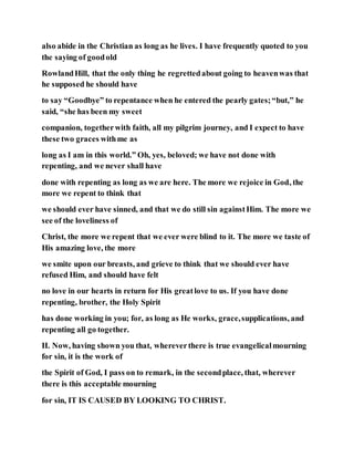 also abide in the Christian as long as he lives. I have frequently quoted to you
the saying of goodold
RowlandHill, that the only thing he regrettedabout going to heavenwas that
he supposed he should have
to say “Goodbye” to repentance when he entered the pearly gates;“but,” he
said, “she has been my sweet
companion, togetherwith faith, all my pilgrim journey, and I expect to have
these two graces withme as
long as I am in this world.” Oh, yes, beloved; we have not done with
repenting, and we never shall have
done with repenting as long as we are here. The more we rejoice in God, the
more we repent to think that
we should ever have sinned, and that we do still sin againstHim. The more we
see of the loveliness of
Christ, the more we repent that we ever were blind to it. The more we taste of
His amazing love, the more
we smite upon our breasts, and grieve to think that we should ever have
refused Him, and should have felt
no love in our hearts in return for His greatlove to us. If you have done
repenting, brother, the Holy Spirit
has done working in you; for, as long as He works, grace,supplications, and
repenting all go together.
II. Now, having shown you that, whereverthere is true evangelicalmourning
for sin, it is the work of
the Spirit of God, I pass on to remark, in the secondplace, that, wherever
there is this acceptable mourning
for sin, IT IS CAUSED BY LOOKING TO CHRIST.
 