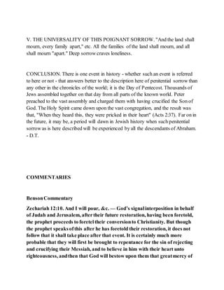 V. THE UNIVERSALITY OF THIS POIGNANT SORROW. "And the land shall
mourn, every family apart," etc. All the families of the land shall mourn, and all
shall mourn "apart." Deep sorrow craves loneliness.
CONCLUSION. There is one event in history - whether such an event is referred
to here or not - that answers better to the description here of penitential sorrow than
any other in the chronicles of the world; it is the Day of Pentecost. Thousands of
Jews assembled together on that day from all parts of the known world. Peter
preached to the vast assembly and charged them with having crucified the Son of
God. The Holy Spirit came down upon the vast congregation, and the result was
that, "When they heard this, they were pricked in their heart" (Acts 2:37). Far on in
the future, it may be, a period will dawn in Jewish history when such penitential
sorrow as is here described will be experienced by all the descendants of Abraham.
- D.T.
COMMENTARIES
BensonCommentary
Zechariah 12:10. And I will pour, &c. — God’s signalinterposition in behalf
of Judah and Jerusalem, aftertheir future restoration, having been foretold,
the prophet proceeds to foreteltheir conversionto Christianity. But though
the prophet speaksofthis after he has foretold their restoration, it does not
follow that it shall take place after that event. It is certainly much more
probable that they will first be brought to repentance for the sin of rejecting
and crucifying their Messiah, and to believe in him with their heart unto
righteousness, andthen that God will bestow upon them that greatmercy of
 