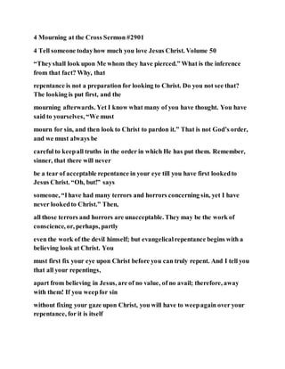 4 Mourning at the Cross Sermon #2901
4 Tell someone todayhow much you love Jesus Christ. Volume 50
“Theyshall look upon Me whom they have pierced.” What is the inference
from that fact? Why, that
repentance is not a preparation for looking to Christ. Do you not see that?
The looking is put first, and the
mourning afterwards. Yet I know what many of you have thought. You have
said to yourselves, “We must
mourn for sin, and then look to Christ to pardon it.” That is not God’s order,
and we must always be
careful to keepall truths in the order in which He has put them. Remember,
sinner, that there will never
be a tear of acceptable repentance in your eye till you have first lookedto
Jesus Christ. “Oh, but!” says
someone, “Ihave had many terrors and horrors concerning sin, yet I have
never lookedto Christ.” Then,
all those terrors and horrors are unacceptable. They may be the work of
conscience, or, perhaps, partly
even the work of the devil himself; but evangelicalrepentance begins with a
believing look at Christ. You
must first fix your eye upon Christ before you can truly repent. And I tell you
that all your repentings,
apart from believing in Jesus, are of no value, of no avail; therefore, away
with them! If you weepfor sin
without fixing your gaze upon Christ, you will have to weepagain over your
repentance, for it is itself
 