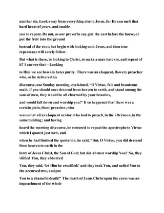 another sin. Look awayfrom everything else to Jesus, for He can melt that
hard heart of yours, and enable
you to repent. Do not, as our proverbs say, put the cartbefore the horse, or
put the fruit into the ground
instead of the root; but begin with looking unto Jesus, and then true
repentance will surely follow.
But what is there, in looking to Christ, to make a man hate sin, and repent of
it? I answerthat—Looking
to Him we see how sin hates purity. There was an eloquent, flowery preacher
who, as he delivered his
discourse, one Sunday morning, exclaimed, “O Virtue, fair and beauteous
maid, if you should once descendfrom heaven to earth, and stand among the
sons of men, they would be all charmed by your beauties,
and would fall down and worship you!” It so happened that there was a
certain plain, blunt preacher, who
was not at all an eloquent orator, who had to preach, in the afternoon, in the
same building; and having
heard the morning discourse, he ventured to repeatthe apostrophe to Virtue
which I quoted just now, and
when he had finished the quotation, he said, “But, O Virtue, you did descend
from heaven to earth in the
form of Jesus Christ, the Son of God; but did all men worship You? No, they
vilified You, they abhorred
You, they said, ‘let Him be crucified;’ and they took You, and nailed You to
the accursedtree, and put
You to a shameful death!” The death of Jesus Christupon the cross was an
impeachment of the whole
 