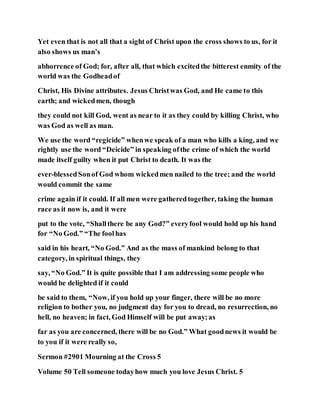 Yet even that is not all that a sight of Christ upon the cross shows to us, for it
also shows us man’s
abhorrence of God; for, after all, that which excitedthe bitterest enmity of the
world was the Godheadof
Christ, His Divine attributes. Jesus Christwas God, and He came to this
earth; and wickedmen, though
they could not kill God, went as near to it as they could by killing Christ, who
was God as well as man.
We use the word “regicide” whenwe speak of a man who kills a king, and we
rightly use the word “Deicide” in speaking ofthe crime of which the world
made itself guilty when it put Christ to death. It was the
ever-blessedSonof God whom wickedmen nailed to the tree; and the world
would commit the same
crime again if it could. If all men were gatheredtogether, taking the human
race as it now is, and it were
put to the vote, “Shallthere be any God?” everyfool would hold up his hand
for “No God.” “The foolhas
said in his heart, “No God.” And as the mass of mankind belong to that
category, in spiritual things, they
say, “No God.” It is quite possible that I am addressing some people who
would be delighted if it could
be said to them, “Now, if you hold up your finger, there will be no more
religion to bother you, no judgment day for you to dread, no resurrection, no
hell, no heaven; in fact, God Himself will be put away;as
far as you are concerned, there will be no God.” What goodnews it would be
to you if it were really so,
Sermon #2901 Mourning at the Cross 5
Volume 50 Tell someone todayhow much you love Jesus Christ. 5
 