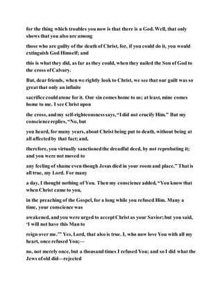 for the thing which troubles you now is that there is a God. Well, that only
shows that you also are among
those who are guilty of the death of Christ, for, if you could do it, you would
extinguish God Himself; and
this is what they did, as far as they could, when they nailed the Son of God to
the cross ofCalvary.
But, dear friends, when we rightly look to Christ, we see that our guilt was so
greatthat only an infinite
sacrifice couldatone for it. Our sin comes home to us; at least, mine comes
home to me. I see Christ upon
the cross, andmy self-righteousnesssays,“Idid not crucify Him.” But my
consciencereplies, “No, but
you heard, for many years, about Christ being put to death, without being at
all affectedby that fact;and,
therefore, you virtually sanctionedthe dreadful deed, by not reprobating it;
and you were not moved to
any feeling of shame even though Jesus died in your room and place.” Thatis
all true, my Lord. For many
a day, I thought nothing of You. Then my conscience added, “You know that
when Christ came to you,
in the preaching of the Gospel, for a long while you refused Him. Many a
time, your conscience was
awakened, andyou were urged to acceptChrist as your Savior;but you said,
‘I will not have this Man to
reign over me.’” Yes, Lord, that also is true. I, who now love You with all my
heart, once refused You;—
no, not merely once, but a thousand times I refused You; and so I did what the
Jews ofold did—rejected
 