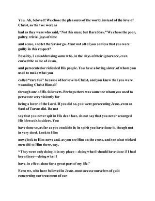 You. Ah, beloved! We chose the pleasures of the world, instead of the love of
Christ, so that we were as
bad as they were who said, “Notthis man; but Barabbas.” We chose the poor,
paltry, trivial joys of time
and sense, andlet the Savior go. Must not all of you confess that you were
guilty in this respect?
Possibly, I am addressing some who, in the days of their ignorance, even
cursed the name of Jesus,
and persecutedor ridiculed His people. You have a loving sister, of whom you
used to make what you
called“rare fun” because ofher love to Christ, and you knew that you were
wounding Christ Himself
through one of His followers. Perhaps there was someone whomyou used to
persecute very violently for
being a lover of the Lord. If you did so, you were persecuting Jesus, even as
Saul of Tarsus did. Do not
say that you never spit in His dear face, do not saythat you never scourged
His blessedshoulders. You
have done so, as far as you could do it; in spirit you have done it, though not
in very deed. Look to Him
now; look to Him now; and, as you see Him on the cross, and see whatwicked
men did to Him there, say,
“Theywere only doing it in my place—doing whatI should have done if I had
been there—doing what I
have, in effect, done for a great part of my life.”
Even we, who have believed in Jesus, must accuse ourselves ofguilt
concerning our treatment of our
 