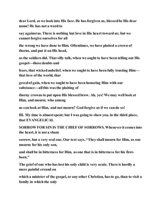 dear Lord, as we look into His face. He has forgiven us, blessedbe His dear
name! He has not a word to
say againstus. There is nothing but love in His heart toward us; but we
cannot forgive ourselves for all
the wrong we have done to Him. Oftentimes, we have plaited a crown of
thorns, and put it on His head,
as the soldiers did. That silly talk, when we ought to have been telling out His
gospel—thosedoubts and
fears, that wickedunbelief, when we ought to have been fully trusting Him—
that love of the world, that
greedof gain, when we ought to have been honoring Him with our
substance—allthis was the plaiting of
thorny crowns to put upon His blessedbrow. Ah, yes! We may well look at
Him, and mourn; who among
us can look at Him, and not mourn? God forgive us if we cando so!
III. My time is almostspent; but I was going to show you, in the third place,
that EVANGELICAL
SORROW FOR SIN IS THE CHIEF OF SORROWS. Wheneverit comes into
the heart, it is not a sham
sorrow, but a very real one. Our text says, “Theyshall mourn for Him, as one
mourns for his only son,
and shall be in bitterness for Him, as one that is in bitterness for his first-
born.”
The grief of one who has lost his only child is very acute. There is hardly a
more painful errand on
which a minister of the gospel, or any other Christian, has to go, than to visit a
family in which the only
 