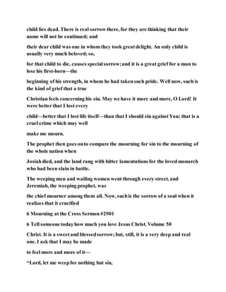 child lies dead. There is real sorrow there, for they are thinking that their
name will not be continued; and
their dear child was one in whom they took greatdelight. An only child is
usually very much beloved; so,
for that child to die, causes specialsorrow;and it is a great grief for a man to
lose his first-born—the
beginning of his strength, in whom he had takensuch pride. Well now, such is
the kind of grief that a true
Christian feels concerning his sin. May we have it more and more, O Lord! It
were better that I lost every
child—better that I lost life itself—than that I should sin againstYou; that is a
cruel crime which may well
make me mourn.
The prophet then goes onto compare the mourning for sin to the mourning of
the whole nation when
Josiahdied, and the land rang with bitter lamentations for the loved monarch
who had been slain in battle.
The weeping men and wailing women went through every street, and
Jeremiah, the weeping prophet, was
the chief mourner among them all. Now, suchis the sorrow of a soul when it
realizes that it crucified
6 Mourning at the Cross Sermon #2901
6 Tell someone todayhow much you love Jesus Christ. Volume 50
Christ. It is a sweetand blessedsorrow;but, still, it is a very deep and real
one. I ask that I may be made
to feel more and more of it—
“Lord, let me weepfor nothing but sin,
 