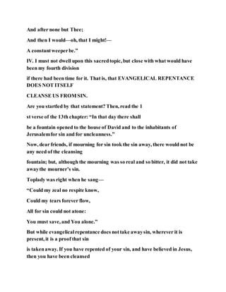 And after none but Thee;
And then I would—oh, that I might!—
A constantweeperbe.”
IV. I must not dwell upon this sacredtopic, but close with what would have
been my fourth division
if there had been time for it. That is, that EVANGELICAL REPENTANCE
DOES NOT ITSELF
CLEANSE US FROM SIN.
Are you startled by that statement? Then, read the 1
st verse of the 13th chapter: “In that day there shall
be a fountain opened to the house of David and to the inhabitants of
Jerusalemfor sin and for uncleanness.”
Now, dear friends, if mourning for sin took the sin away, there would not be
any need of the cleansing
fountain; but, although the mourning was so real and so bitter, it did not take
awaythe mourner’s sin.
Toplady was right when he sang—
“Could my zeal no respite know,
Could my tears forever flow,
All for sin could not atone:
You must save, and You alone.”
But while evangelicalrepentance does nottake awaysin, wherever it is
present, it is a proof that sin
is takenaway. If you have repented of your sin, and have believed in Jesus,
then you have been cleansed
 