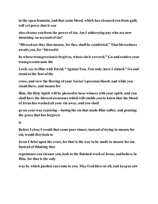 in the open fountain, and that same blood, which has cleansedyou from guilt,
will yet prove that it can
also cleanse youfrom the power of sin. Am I addressing any who are now
mourning on accountof sin?
“Blessedare they that mourn, for they shall be comforted.” Thatblessedness
awaits you, for “blessedis
he whose transgressionis forgiven, whose sin is covered.” Go and confess your
transgressionunto the
Lord; say to Him with David, “AgainstYou, You only, have I sinned.” Go and
stand at the foot of the
cross, and view the flowing of your Savior’s precious blood; and while you
stand there, and mourn for
Him, the Holy Spirit will be pleasedto bear witness with your spirit, and you
shall have the blessedassurancewhichwill enable you to know that the blood
of Jesus has washedall your sin away, and you shall
go on your way rejoicing—hating the sin that made Him suffer, and praising
the grace that has forgiven
it.
Before I close I would that some poor sinner, instead of trying to mourn for
sin, would first look to
Jesus Christ upon the cross, for that is the way to be made to mourn for sin.
Instead of thinking that
repentance can cleanse you, look to the finished work of Jesus, andbelieve in
Him, for that is the only
way by which pardon can come to you. May God bless us all, and keepus alw
 