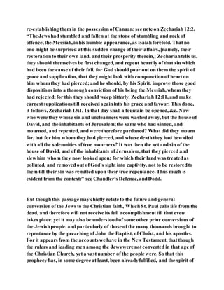 re-establishing them in the possessionof Canaan:see note on Zechariah12:2.
“The Jews had stumbled and fallen at the stone of stumbling and rock of
offence, the Messiah, in his humble appearance, as Isaiahforetold. That no
one might be surprised at this sudden change oftheir affairs, [namely, their
restorationto their own land, and their prosperity therein,] Zechariahtells us,
they should themselves be first changed, and repent heartily of that sin which
had been the cause of their fall, for God should pour out on them the spirit of
grace and supplication, that they might look with compunction of heart on
him whom they had pierced; and he should, by his Spirit, improve those good
dispositions into a thorough conviction of his being the Messiah, whom they
had rejected:for this they should weepbitterly, Zechariah 12:11, and make
earnestsupplications till receivedagaininto his grace and favour. This done,
it follows, Zechariah13:1, In that day shall a fountain be opened, &c. Now
who were they whose sin and uncleanness were washedaway, but the house of
David, and the inhabitants of Jerusalem;the same who had sinned, and
mourned, and repented, and were therefore pardoned? What did they mourn
for, but for him whom they had pierced, and whose deaththey had bewailed
with all the solemnities of true mourners? It was then the act and sin of the
house of David, and of the inhabitants of Jerusalem, that they pierced and
slew him whom they now lookedupon; for which their land was treatedas
polluted, and removed out of God’s sight into captivity, not to be restoredto
them till their sin was remitted upon their true repentance. Thus much is
evident from the context:” see Chandler’s Defence, andDodd.
But though this passagemay chiefly relate to the future and general
conversionof the Jews to the Christian faith, Which St. Paul calls life from the
dead, and therefore will not receive its full accomplishmenttill that event
takes place;yet it may also be understood of some other prior conversions of
the Jewishpeople, and particularly of those of the many thousands brought to
repentance by the preaching of John the Baptist, of Christ, and his apostles.
For it appears from the accounts we have in the New Testament, that though
the rulers and leading men among the Jews were notconverted in that age of
the Christian Church, yet a vast number of the people were. So that this
prophecy has, in some degree at least, been alreadyfulfilled, and the spirit of
 