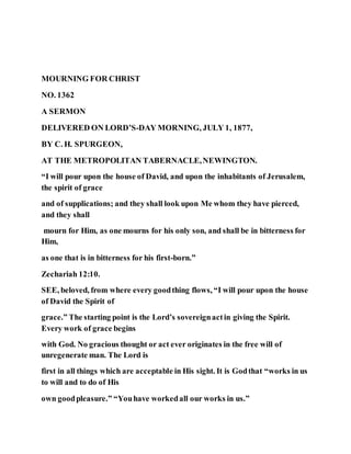 MOURNING FOR CHRIST
NO. 1362
A SERMON
DELIVERED ON LORD’S-DAY MORNING, JULY 1, 1877,
BY C. H. SPURGEON,
AT THE METROPOLITAN TABERNACLE,NEWINGTON.
“I will pour upon the house of David, and upon the inhabitants of Jerusalem,
the spirit of grace
and of supplications; and they shall look upon Me whom they have pierced,
and they shall
mourn for Him, as one mourns for his only son, and shall be in bitterness for
Him,
as one that is in bitterness for his first-born.”
Zechariah 12:10.
SEE, beloved, from where every goodthing flows, “I will pour upon the house
of David the Spirit of
grace.” The starting point is the Lord’s sovereignactin giving the Spirit.
Every work of grace begins
with God. No gracious thought or act ever originates in the free will of
unregenerate man. The Lord is
first in all things which are acceptable in His sight. It is Godthat “works in us
to will and to do of His
own goodpleasure.” “Youhave workedall our works in us.”
 