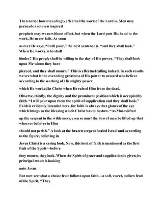 Then notice how exceedinglyeffectual the work of the Lord is. Men may
persuade and even inspired
prophets may warn without effect, but when the Lord puts His hand to the
work, He never fails. As soon
as ever He says, “Iwill pour,” the next sentence is, “and they shall look.”
When He works, who shall
hinder? His people shall be willing in the day of His power. “Theyshall look
upon Me whom they have
pierced, and they shall mourn.” This is effectualcalling indeed. In such results
we see what is the exceeding greatnessofHis power to usward who believe
according to the working of His mighty power
which He workedin Christ when He raised Him from the dead.
Observe, thirdly, the dignity and the prominent position which is occupiedby
faith. “I will pour upon them the spirit of supplication and they shall look.”
Faith is evidently intended here, for faith is always that glance ofthe eye
which brings us the blessing which Christ has to bestow. “As Moseslifted
up the serpent in the wilderness, evenso must the Son of man be lifted up that
whoeverbelieves in Him
should not perish.” A look at the brazen serpent healed Israeland according
to the figure, believing in
Jesus Christ is a saving look. Now, this look of faith is mentioned as the first
fruit of the Spirit—before
they mourn, they look. When the Spirit of grace and supplication is given, its
principal result is looking
unto Jesus.
But now see whata choice fruit follows upon faith—a soft, sweet, mellow fruit
of the Spirit, “They
 