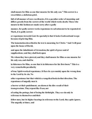shall mourn for Him as one that mourns for his only son.” This sorrow is a
sweetbitter, a delicious grief,
full of all manner of rare excellencies.It is a peculiar order of mourning and
differs greatlyfrom the sorrow of the world which works death. Those who
mourn in this fashionare made sorry after a godly
manner, for godly sorrow works repentance to salvationnot to be repented of.
Mark, it is godly sorrow
or repentance towards God. Its specialtyis that it looks Godwardand weeps
because ofgrieving Him.
The lamentation describedin the text is mourning for Christ. “And I will pour
upon the house of David,
and upon the inhabitants of Jerusalem, the spirit of grace and of
supplications; and they shall look upon
Me whom they have pierced, and they shall mourn for Him as one mourns for
his only son, and shall be
in bitterness for Him, as one that is in bitterness for his first-born.” This is a
very remarkable peculiarity
of true Spirit-worked repentance. It fixes its eyes mainly upon the wrong done
to the Lord by its sin. No
other repentance but that which is evangelicallooksin that direction. The
repentance of ungodly men is
a horror at their punishment, an alarm at the dire result of their
transgressions. Theyrepent like Esau, not
of eating the pottage, but of losing the birthright. They see sin only in
reference to themselves and their
fellow men, but its higher bearings in reference to the Lord, they quite ignore.
The ungodly at times, and
 