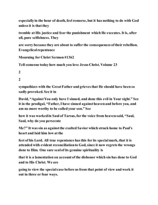 especiallyin the hour of death, feel remorse, but it has nothing to do with God
unless it is that they
tremble at His justice and fear the punishment which He executes. It is, after
all, pure selfishness. They
are sorry because they are about to suffer the consequences oftheir rebellion.
Evangelicalrepentance
Mourning for Christ Sermon #1362
Tell someone todayhow much you love Jesus Christ. Volume 23
2
2
sympathizes with the GreatFather and grieves that He should have been so
sadly provoked. See it in
David, “AgainstYou only have I sinned, and done this evil in Your sight.” See
it in the prodigal, “Father, I have sinned againstheavenand before you, and
am no more worthy to be called your son.” See
how it was workedin Saul of Tarsus, for the voice from heavensaid, “Saul,
Saul, why do you persecute
Me?” It was sin as againstthe exalted Savior which struck home to Paul’s
heart and laid him low at the
feet of his Lord. All true repentance has this for its specialmark, that it is
attended with evident reconciliationto God, since it now regrets the wrongs
done to Him. One sure sealof its genuine spirituality is
that it is a lamentation on accountof the dishonor which sin has done to God
and to His Christ. We are
going to view the specialcase before us from that point of view and work it
out in three or four ways.
 