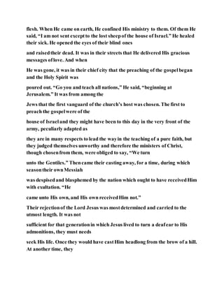 flesh. When He came on earth, He confined His ministry to them. Of them He
said, “I am not sent exceptto the lost sheepof the house of Israel.” He healed
their sick. He opened the eyes of their blind ones
and raisedtheir dead. It was in their streets that He delivered His gracious
messages oflove. And when
He was gone, it was in their chief city that the preaching of the gospelbegan
and the Holy Spirit was
poured out. “Go you and teach all nations,” He said, “beginning at
Jerusalem.” It was from among the
Jews that the first vanguard of the church’s host was chosen. The first to
preach the gospelwere of the
house of Israeland they might have been to this day in the very front of the
army, peculiarly adapted as
they are in many respects to lead the wayin the teaching of a pure faith, but
they judged themselves unworthy and therefore the ministers of Christ,
though chosenfrom them, were obliged to say, “We turn
unto the Gentiles.” Thencame their casting away, for a time, during which
seasontheir ownMessiah
was despisedand blasphemed by the nation which ought to have receivedHim
with exultation. “He
came unto His own, and His own receivedHim not.”
Their rejectionof the Lord Jesus was mostdetermined and carried to the
utmost length. It was not
sufficient for that generationin which Jesus lived to turn a deafear to His
admonitions, they must needs
seek His life. Once they would have castHim headlong from the brow of a hill.
At another time, they
 