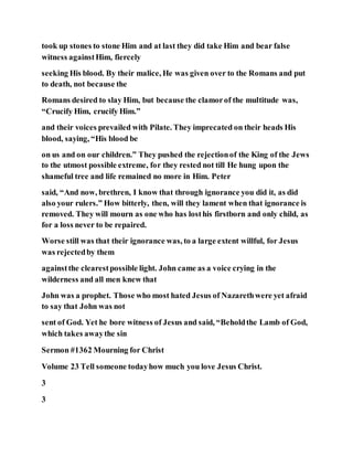 took up stones to stone Him and at last they did take Him and bear false
witness againstHim, fiercely
seeking His blood. By their malice, He was given over to the Romans and put
to death, not because the
Romans desired to slay Him, but because the clamorof the multitude was,
“Crucify Him, crucify Him.”
and their voices prevailed with Pilate. They imprecated on their heads His
blood, saying, “His blood be
on us and on our children.” They pushed the rejectionof the King of the Jews
to the utmost possible extreme, for they rested not till He hung upon the
shameful tree and life remained no more in Him. Peter
said, “And now, brethren, I know that through ignorance you did it, as did
also your rulers.” How bitterly, then, will they lament when that ignorance is
removed. They will mourn as one who has losthis firstborn and only child, as
for a loss never to be repaired.
Worse still was that their ignorance was, to a large extent willful, for Jesus
was rejectedby them
againstthe clearestpossible light. John came as a voice crying in the
wilderness and all men knew that
John was a prophet. Those who most hated Jesus of Nazarethwere yet afraid
to say that John was not
sent of God. Yet he bore witness of Jesus and said, “Beholdthe Lamb of God,
which takes awaythe sin
Sermon #1362 Mourning for Christ
Volume 23 Tell someone todayhow much you love Jesus Christ.
3
3
 