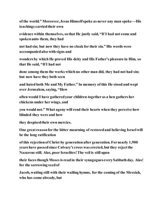 of the world.” Moreover, Jesus Himselfspoke as never any man spoke—His
teachings carriedtheir own
evidence within themselves, so that He justly said, “If I had not come and
spokenunto them, they had
not had sin; but now they have no cloak for their sin.” His words were
accompaniedalso with signs and
wonders by which He proved His deity and His Father’s pleasure in Him, so
that He said, “If I had not
done among them the works which no other man did, they had not had sin;
but now have they both seen
and hated both Me and My Father.” In memory of this He stood and wept
over Jerusalem, saying, “How
often would I have gatheredyour children togetheras a hen gathers her
chickens under her wings, and
you would not.” What agony will rend their hearts when they perceive how
blinded they were and how
they despisedtheir own mercies.
One greatreasonfor the bitter mourning of restoredand believing Israelwill
be the long ratification
of this rejectionof Christ by generationafter generation. Fornearly 1,900
years have passedsince Calvary’s cross was erected, but they rejectthe
Nazarene still. Alas, poor Israelites!The veil is still upon
their faces though Moses is readin their synagogueseverySabbath day. Alas!
for the sorrowing seedof
Jacob, waiting still with their wailing hymns, for the coming of the Messiah,
who has come already, but
 
