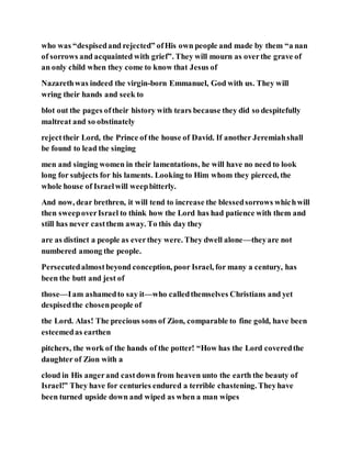 who was “despisedand rejected” ofHis own people and made by them “a nan
of sorrows and acquainted with grief”. They will mourn as overthe grave of
an only child when they come to know that Jesus of
Nazarethwas indeed the virgin-born Emmanuel, God with us. They will
wring their hands and seek to
blot out the pages oftheir history with tears because they did so despitefully
maltreat and so obstinately
rejecttheir Lord, the Prince of the house of David. If another Jeremiahshall
be found to lead the singing
men and singing women in their lamentations, he will have no need to look
long for subjects for his laments. Looking to Him whom they pierced, the
whole house of Israelwill weepbitterly.
And now, dear brethren, it will tend to increase the blessedsorrows whichwill
then sweepoverIsrael to think how the Lord has had patience with them and
still has never castthem away. To this day they
are as distinct a people as everthey were. They dwell alone—theyare not
numbered among the people.
Persecutedalmostbeyond conception, poor Israel, for many a century, has
been the butt and jest of
those—Iam ashamedto say it—who calledthemselves Christians and yet
despisedthe chosenpeople of
the Lord. Alas! The precious sons of Zion, comparable to fine gold, have been
esteemedas earthen
pitchers, the work of the hands of the potter! “How has the Lord coveredthe
daughter of Zion with a
cloud in His angerand castdown from heaven unto the earth the beauty of
Israel!” They have for centuries endured a terrible chastening. Theyhave
been turned upside down and wiped as when a man wipes
 