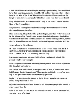 a dish, but still they stand waiting for a vainly expectedKing. They would not
have their true King, Jesus the Son of David, and they have no other—where
is there any king of the Jews?The scepterhas departed from Jacoband the
lawgiverfrom betweenhis feet, for Shiloh has come, even He who, as He did
hang upon the cross, was thrice named, “King of the Jews.” Jesus is the sole
King of the Jews and they
are preservedand kept alive notwithstanding a thousand influences which
threatened to make them lose
their nationality. They shall yet be gatheredagain, and their restorationshall
be the fullness of the Gentiles, and we and they shall rejoice togetherin Him
who has made both one, and broken down the middle wall or partition, so that
there is now neither Jew nor Gentile, barbarous Scythian, bond nor free, but
we are all one in Christ Jesus.
II. I now come to more personalmatters. In the secondplace, THERE IS A
GENERALMOURNING WHICH GOD GIVES TO HIS CHURCH ON
BEHALF OF CHRIST—a mourning which is only
known and manifested when the Spirit of grace and supplication is fully
poured out; I would we might
have a large measure of that mourning at this present hour. Let us deplore at
this time, beloved brethren
and sisters, that Jesus Christ, by the greatmass of men, is treated with utter
indifference, if not with contempt. Where are the multitudes even of our own
city at this presentmoment? There are many gathered
in places of worship to sing hymns in the Redeemer’s praise, but there are
many, many thousands in this
city—I have even heard it said that there are millions of people who seldom, if
ever, enter within the
walls of the house of God. Jesus has suffered and bled to death for men who,
when they hear of it, treat
 