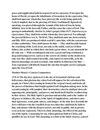 grace and supplication hath been poured out in a measure, if not upon the
house of David, yet upon the inhabitants of Jerusalem. In the expression, They
shall look upon me whom they have pierced, (the words being spokenby
God,) is implied, that in the piercing of Christ, Godhimself, figuratively
speaking, was piercedthrough the wounds of his beloved Son, he being
infinitely dear to his heavenly Father, and his cause the cause ofGod. This
passageis undoubtedly cited in St. John’s gospel, John19:37. Οψονται εις ον
εξεκεντησαν, They shall look on him whom they have pierced. Foralthough
the presentHebrew text is, ‫יבה‬ ‫ו‬ ‫,ילה‬ They shall look unto me, betweenforty
and fifty MSS. are produced which read ‫,וובי‬ unto him, with the concurrence
of other authorities. They shall mourn for him — They shall heartily lament
the crucifying of the Lord Jesus, not only as the sinful, cruel act of their
fathers, but as that in which their sins had a great share. As one mourneth for
his only son — With an unfeigned and real, a greatand long-continued, a
deep and lasting sorrow, such as is the sorrow of a father on the death of an
only son: they shall retain it inwardly, and express it outwardly, as in the
funeral mournings on such occasions.And shall be in bitterness for him —
True repentance will bitterly lament the sins that brought sorrows and pain
upon the Son of God.
Matthew Henry's Concise Commentary
12:9-14 The day here spokenof, is the day of Jerusalem's defence and
deliverance, that glorious day when God will appear for the salvationof his
people. In Christ's first coming he bruised the serpent's head, and broke all
the powers of darkness that fought againstGod's kingdom among men. In his
secondcoming he will complete their destruction, when he shall put down all
opposing rule, principality, and power; and death itself shall be swallowedup
in that victory. The Holy Spirit is gracious and merciful, and is the Author of
all grace or holiness. He, also, is the Spirit of supplications, and shows men
their ignorance, want, guilt, misery, and danger. At the time here foretold, the
Jews will know who the crucified Jesus was;then they shall look by faith to
him, and mourn with the deepestsorrow, not only in public, but in private,
even eachone separately. There is a holy mourning, the effectof the pouring
out of the Spirit; a mourning for sin, which quickens faith in Christ, and
qualifies for joy in God. This mourning is a fruit of the Spirit of grace, a proof
 