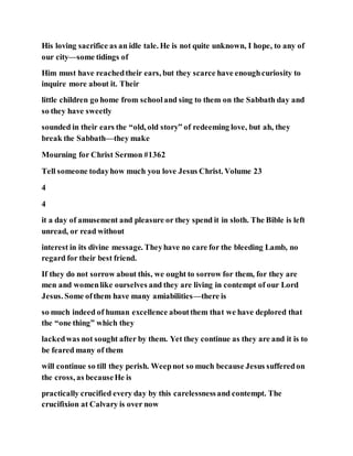 His loving sacrifice as an idle tale. He is not quite unknown, I hope, to any of
our city—some tidings of
Him must have reachedtheir ears, but they scarce have enoughcuriosity to
inquire more about it. Their
little children go home from schooland sing to them on the Sabbath day and
so they have sweetly
sounded in their ears the “old, old story” of redeeming love, but ah, they
break the Sabbath—they make
Mourning for Christ Sermon #1362
Tell someone todayhow much you love Jesus Christ. Volume 23
4
4
it a day of amusement and pleasure or they spend it in sloth. The Bible is left
unread, or read without
interest in its divine message. Theyhave no care for the bleeding Lamb, no
regard for their best friend.
If they do not sorrow about this, we ought to sorrow for them, for they are
men and womenlike ourselves and they are living in contempt of our Lord
Jesus. Some ofthem have many amiabilities—there is
so much indeed of human excellence aboutthem that we have deplored that
the “one thing” which they
lackedwas not sought after by them. Yet they continue as they are and it is to
be feared many of them
will continue so till they perish. Weepnot so much because Jesus sufferedon
the cross, as becauseHe is
practically crucified every day by this carelessnessand contempt. The
crucifixion at Calvary is over now
 