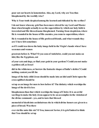 pour out our hearts in lamentation. Alas, my Lord, why are You thus
blasphemed by the worldly wise?
Why is Your truth despisedamong the learned and ridiculed by the scribes?
I do not know when my grief has been more stirred for my Lord and Master
than when brought actually to see the superstition by which our holy faith is
travestiedand His blessedname blasphemed. Turning from skepticism, where
He is wounded in the house of His enemies, you come to superstition, where
He is wounded in the house of His professedfriends, and what wounds they
are! I have felt sometimes
as if I could teardown the baby image held in the Virgin’s hands when I have
seenmen and women
prostrate before it. What? O you sons of Antichrist, could you not make an
idol, like the Egyptians, out
of your cats and dogs, or find your gods in your gardens? Could you not make
a golden calf, as Israel
did in the wilderness, or borrow the fantastic shapes ofIndia’s deities? Could
nothing content you till the
image of the holy child Jesus should be made into an idol and Christ upon the
cross uplifted should be
setup as an image for men to bow before it? The idolatry which worships the
image of the devil is less
blasphemous than that which worships the image of Christ. It is an awful
sacrilegeto make the holy Jesus appearto be an accomplice in the violation of
the divine command—yes, and to turn that blessed
memorial of death into an idolatrous rite in which divine honors are given to a
piece of bread. Was there
ever sin like unto this sin? O You, innocent Savior, it is grief indeed to think
that You should be setup
 