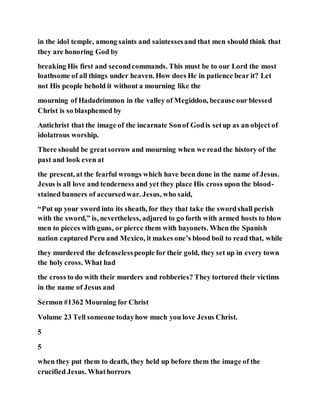 in the idol temple, among saints and saintessesand that men should think that
they are honoring God by
breaking His first and secondcommands. This must be to our Lord the most
loathsome of all things under heaven. How does He in patience bear it? Let
not His people behold it without a mourning like the
mourning of Hadadrimmon in the valley of Megiddon, because our blessed
Christ is so blasphemed by
Antichrist that the image of the incarnate Sonof Godis setup as an object of
idolatrous worship.
There should be greatsorrow and mourning when we read the history of the
past and look even at
the present, at the fearful wrongs which have been done in the name of Jesus.
Jesus is all love and tenderness and yet they place His cross upon the blood-
stained banners of accursedwar. Jesus, who said,
“Put up your sword into its sheath, for they that take the swordshall perish
with the sword,” is, nevertheless, adjured to go forth with armed hosts to blow
men to pieces with guns, or pierce them with bayonets. When the Spanish
nation captured Peru and Mexico, it makes one’s blood boil to read that, while
they murdered the defenselesspeople for their gold, they set up in every town
the holy cross. What had
the cross to do with their murders and robberies? They tortured their victims
in the name of Jesus and
Sermon #1362 Mourning for Christ
Volume 23 Tell someone todayhow much you love Jesus Christ.
5
5
when they put them to death, they held up before them the image of the
crucified Jesus. Whathorrors
 