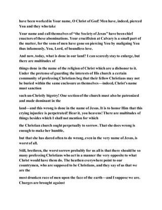 have been workedin Your name, O Christ of God! Men have, indeed, pierced
You and they who take
Your name and call themselves of “the Societyof Jesus” have beenchief
enactors ofthese abominations. Your crucifixion at Calvary is a small part of
the matter, for the sons of men have gone on piercing You by maligning You
thus infamously, You, Lord, of boundless love.
And now, today, what is done in our land? I can scarcelystayto enlarge, but
there are multitudes of
things done in the name of the religion of Christ which are a dishonor to it.
Under the pretense of guarding the interests of His church a certain
community of professing Christians beg that their fellow Christians may not
be buried within the same enclosure as themselves—indeed, Christ’s name
must sanction
such un-Christly bigotry! One sectionof the church must also be patronized
and made dominant in the
land—and this wrong is done in the name of Jesus. It is to honor Him that this
crying injustice is perpetrated! Hear it, you heavens!There are multitudes of
things besides which I shall not mention for which
the Christian church ought perpetually to sorrow. That she does wrong is
enough to make her humble,
but that she has dared often to do wrong, even in the very name of Jesus, is
worstof all.
Still, brethren, the worstsorrow probably for us all is that there should be so
many professing Christians who act in a manner the very opposite to what
Christ would have them do. The heathen everywhere point to our
countrymen, who are supposed to be Christians, and they say of us that we
are the
most drunken race of men upon the face of the earth—and I suppose we are.
Charges are brought against
 