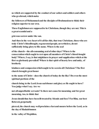 us which are supported by the conduct of our sailors and soldiers and others
who go abroad, which make
the followers ofMohammed and the disciples of Brahmanism to think their
religion superior to our own.
These Englishmenare supposedto be Christians, though they are not. This is
a greatscandaland a
grievous sorrow under the sun.
And then in the very heart of it all lies this, that true Christians, those who are
truly Christ’s bloodbought, regeneratedpeople, nevertheless, do not
sufficiently bring glory to His name. Where is the zeal
of the church—the all-consuming zeal of other days? Where is the
consecrationwhich ought to rest upon all members of Christ’s blood-bought
body? Where, I say, is that mightiness in prayer and supplication which at the
first so gloriously prevailed? Where is that spirit of hearty love and unity, of
brotherly
kindness and compassionwhichought to be seenin all Christians? The first
church brought greathonor
to the name of Christ—does the church of today do the like? Do even the most
spiritual portions of the
church bring to the Lord Jesus suchhonor and glory as He ought to have?
You judge what I say. Are we
not all unprofitable servants? Is there not cause formourning and for great
mourning, too, to think that
Jesus should thus have been ill-treated by friends and foes? ForHim, our best
Beloved, perpetually
pierced, the church may wellproclaim a fastand mourn before the Lord, as in
the day of Hadadrimmon
in the valley of Megiddon.
 