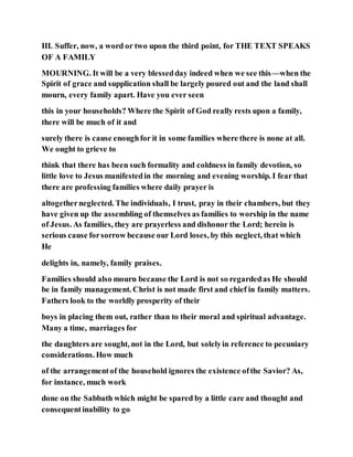 III. Suffer, now, a word or two upon the third point, for THE TEXT SPEAKS
OF A FAMILY
MOURNING. It will be a very blessedday indeed when we see this—when the
Spirit of grace and supplication shall be largely poured out and the land shall
mourn, every family apart. Have you ever seen
this in your households? Where the Spirit of God really rests upon a family,
there will be much of it and
surely there is cause enoughfor it in some families where there is none at all.
We ought to grieve to
think that there has been such formality and coldness in family devotion, so
little love to Jesus manifestedin the morning and evening worship. I fear that
there are professing families where daily prayer is
altogetherneglected. The individuals, I trust, pray in their chambers, but they
have given up the assembling of themselves as families to worship in the name
of Jesus. As families, they are prayerless and dishonor the Lord; herein is
serious cause forsorrow because our Lord loses, by this neglect, that which
He
delights in, namely, family praises.
Families should also mourn because the Lord is not so regardedas He should
be in family management. Christ is not made first and chief in family matters.
Fathers look to the worldly prosperity of their
boys in placing them out, rather than to their moral and spiritual advantage.
Many a time, marriages for
the daughters are sought, not in the Lord, but solelyin reference to pecuniary
considerations. How much
of the arrangementof the household ignores the existence ofthe Savior? As,
for instance, much work
done on the Sabbath which might be spared by a little care and thought and
consequentinability to go
 