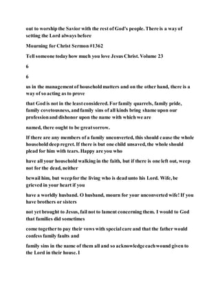 out to worship the Savior with the rest of God’s people. There is a wayof
setting the Lord always before
Mourning for Christ Sermon #1362
Tell someone todayhow much you love Jesus Christ. Volume 23
6
6
us in the managementof householdmatters and on the other hand, there is a
way of so acting as to prove
that God is not in the leastconsidered. Forfamily quarrels, family pride,
family covetousness, andfamily sins of all kinds bring shame upon our
professionand dishonor upon the name with which we are
named, there ought to be greatsorrow.
If there are any members of a family unconverted, this should cause the whole
household deep regret. If there is but one child unsaved, the whole should
plead for him with tears. Happy are you who
have all your household walking in the faith, but if there is one left out, weep
not for the dead, neither
bewail him, but weepfor the living who is dead unto his Lord. Wife, be
grieved in your heart if you
have a worldly husband. O husband, mourn for your unconverted wife! If you
have brothers or sisters
not yet brought to Jesus, fail not to lament concerning them. I would to God
that families did sometimes
come togetherto pay their vows with specialcare and that the father would
confess family faults and
family sins in the name of them all and so acknowledgeeachwound given to
the Lord in their house. I
 